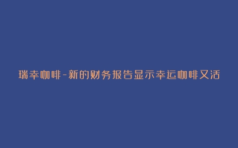 瑞幸咖啡-新的财务报告显示幸运咖啡又活了（瑞幸咖啡的财报分析）