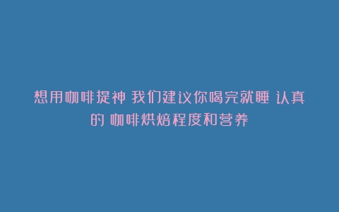 想用咖啡提神？我们建议你喝完就睡（认真的（咖啡烘焙程度和营养）