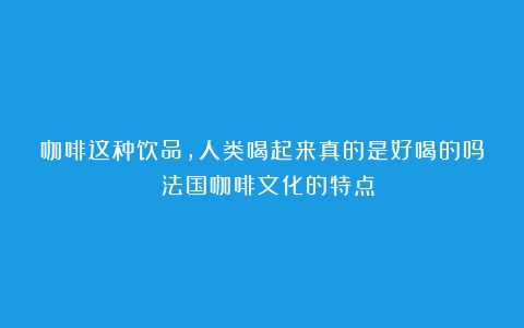 咖啡这种饮品，人类喝起来真的是好喝的吗？（法国咖啡文化的特点）