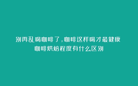 别再乱喝咖啡了，咖啡这样喝才最健康！（咖啡烘焙程度有什么区别）