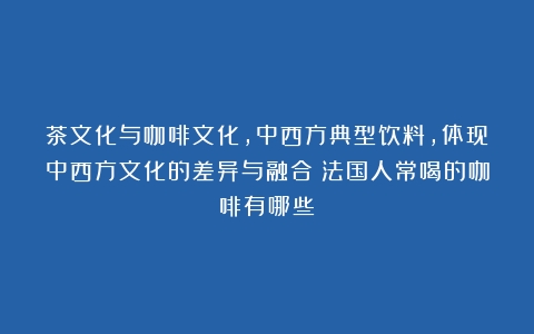 茶文化与咖啡文化，中西方典型饮料，体现中西方文化的差异与融合（法国人常喝的咖啡有哪些）