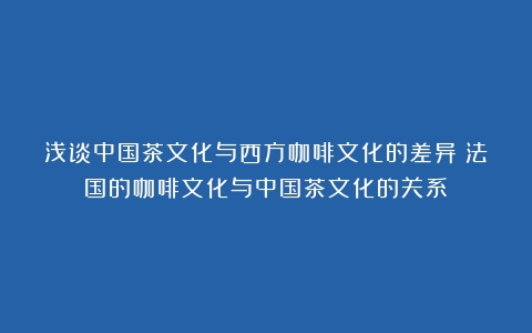 浅谈中国茶文化与西方咖啡文化的差异（法国的咖啡文化与中国茶文化的关系）