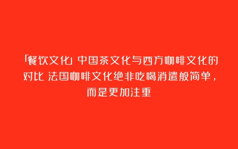 「餐饮文化」中国茶文化与西方咖啡文化的对比（法国咖啡文化绝非吃喝消遣般简单,而是更加注重）