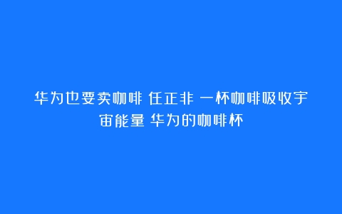 华为也要卖咖啡？任正非：一杯咖啡吸收宇宙能量（华为的咖啡杯）