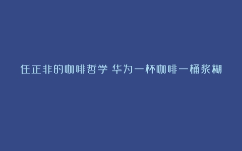 任正非的咖啡哲学（华为一杯咖啡一桶浆糊）