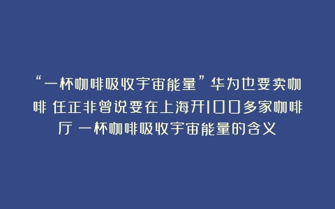 “一杯咖啡吸收宇宙能量”！华为也要卖咖啡？任正非曾说要在上海开100多家咖啡厅（一杯咖啡吸收宇宙能量的含义）