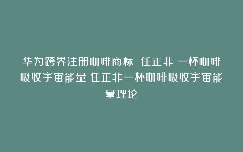 华为跨界注册咖啡商标 任正非：一杯咖啡吸收宇宙能量（任正非一杯咖啡吸收宇宙能量理论）