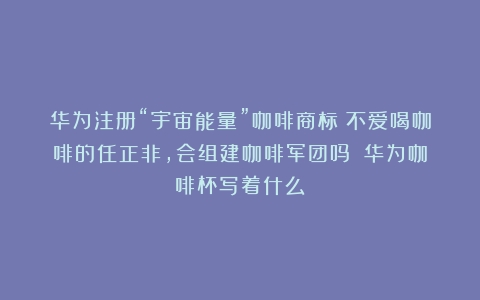 华为注册“宇宙能量”咖啡商标：不爱喝咖啡的任正非，会组建咖啡军团吗？（华为咖啡杯写着什么）