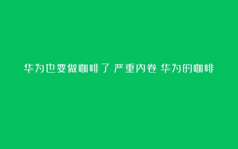 华为也要做咖啡了？严重内卷（华为的咖啡）