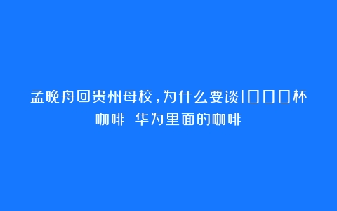 孟晚舟回贵州母校，为什么要谈1000杯咖啡？（华为里面的咖啡）