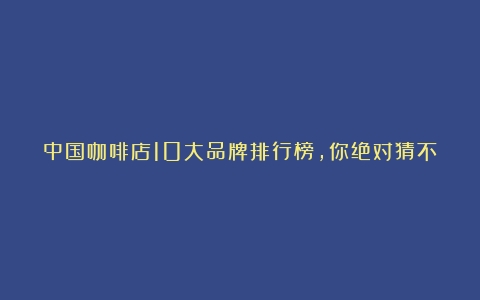 中国咖啡店10大品牌排行榜，你绝对猜不到最后一名！（中国品牌咖啡店排名）