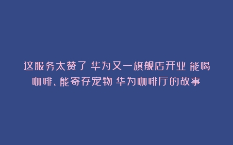 这服务太赞了！华为又一旗舰店开业：能喝咖啡、能寄存宠物（华为咖啡厅的故事）