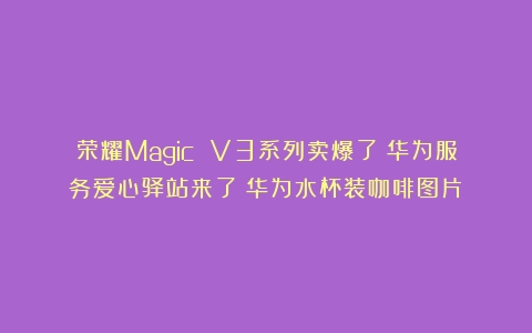 荣耀Magic V3系列卖爆了；华为服务爱心驿站来了（华为水杯装咖啡图片）