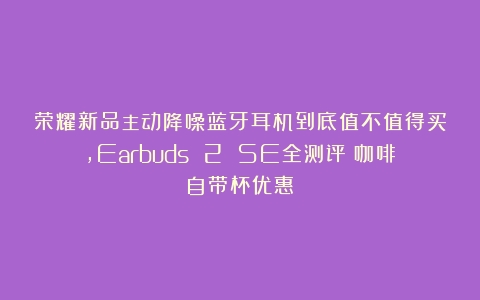 荣耀新品主动降噪蓝牙耳机到底值不值得买，Earbuds 2 SE全测评（咖啡自带杯优惠）