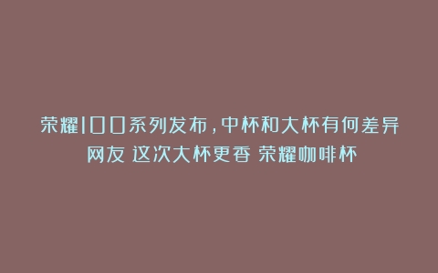 荣耀100系列发布，中杯和大杯有何差异？网友：这次大杯更香（荣耀咖啡杯）