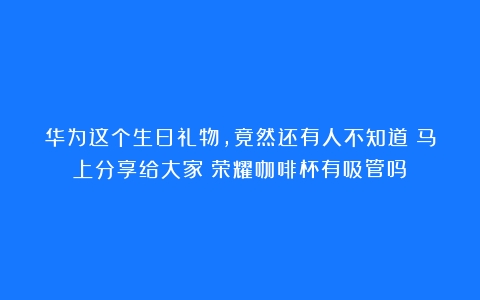 华为这个生日礼物，竟然还有人不知道！马上分享给大家（荣耀咖啡杯有吸管吗）