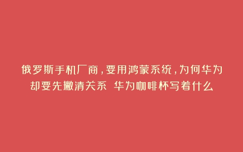 俄罗斯手机厂商，要用鸿蒙系统，为何华为却要先撇清关系？（华为咖啡杯写着什么）