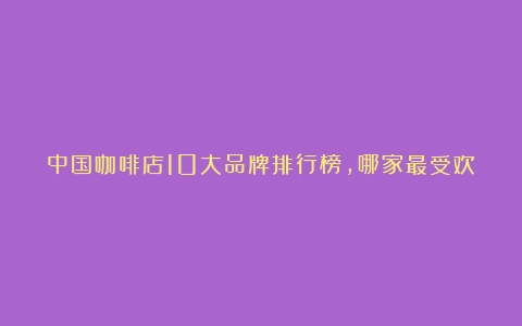 中国咖啡店10大品牌排行榜，哪家最受欢迎？（国内好的咖啡店）