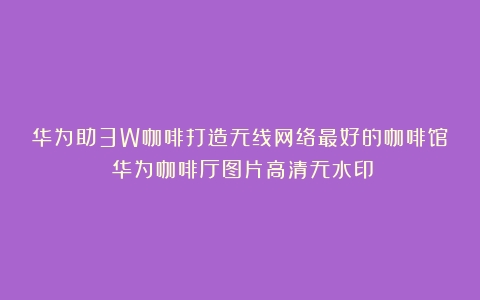 华为助3W咖啡打造无线网络最好的咖啡馆（华为咖啡厅图片高清无水印）