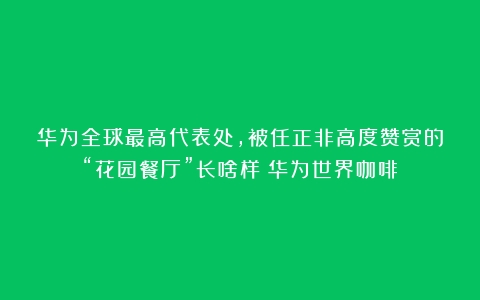 华为全球最高代表处，被任正非高度赞赏的“花园餐厅”长啥样（华为世界咖啡）