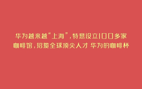 华为越来越“上海”，特意设立100多家咖啡馆，招揽全球顶尖人才（华为的咖啡杯）