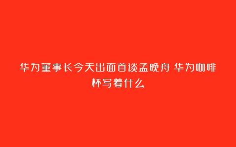 华为董事长今天出面首谈孟晚舟（华为咖啡杯写着什么）