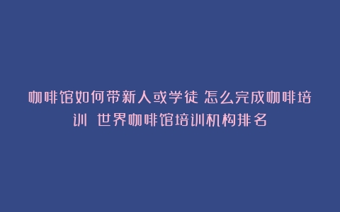 咖啡馆如何带新人或学徒？怎么完成咖啡培训？（世界咖啡馆培训机构排名）