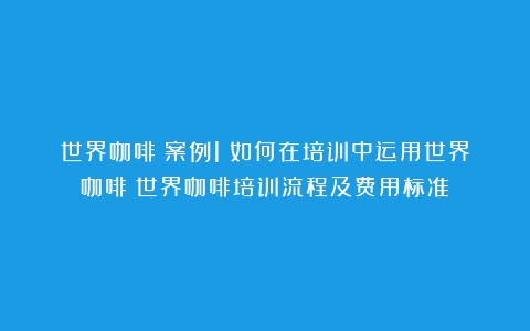 世界咖啡│案例1：如何在培训中运用世界咖啡（世界咖啡培训流程及费用标准）