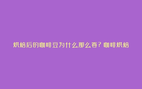 烘焙后的咖啡豆为什么那么香?（咖啡烘焙度英文）