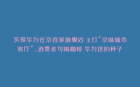 实探华为在京首家旗舰店：主打“京味城市客厅”，消费者可喝咖啡（华为送的杯子）