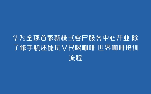 华为全球首家新模式客户服务中心开业：除了修手机还能玩VR喝咖啡（世界咖啡培训流程）