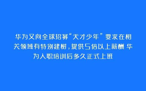 华为又向全球招募“天才少年”：要求在相关领域有特别建树，提供5倍以上薪酬（华为入职培训后多久正式上班）