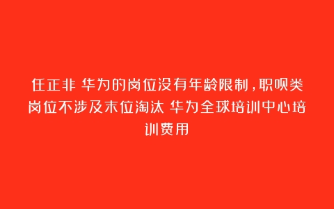 任正非：华为的岗位没有年龄限制，职员类岗位不涉及末位淘汰（华为全球培训中心培训费用）