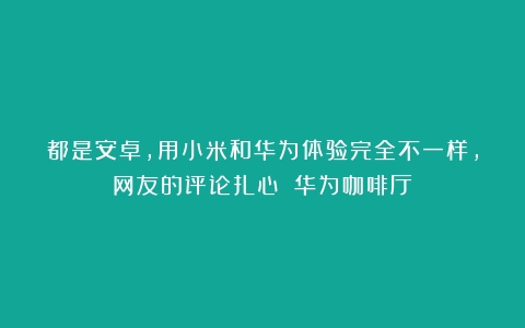 都是安卓，用小米和华为体验完全不一样，网友的评论扎心！（华为咖啡厅）