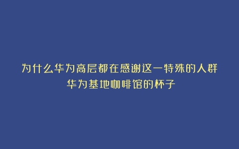 为什么华为高层都在感谢这一特殊的人群？（华为基地咖啡馆的杯子）