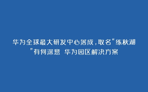 华为全球最大研发中心落成，取名“练秋湖”有何深意？（华为园区解决方案）