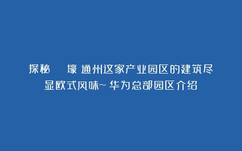 探秘 | 壕！通州这家产业园区的建筑尽显欧式风味~（华为总部园区介绍）