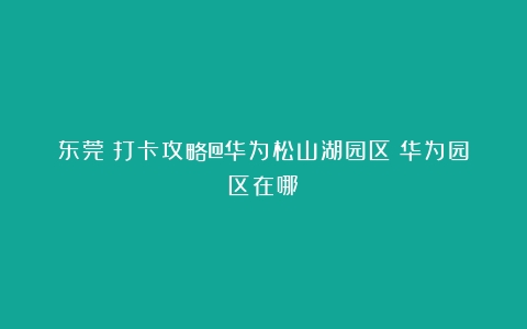 东莞┃打卡攻略@华为松山湖园区（华为园区在哪）