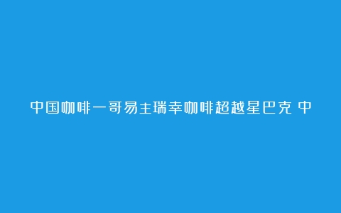 中国咖啡一哥易主瑞幸咖啡超越星巴克（中国咖啡店10大品牌排行榜2023年有哪些）