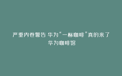 严重内卷警告！华为“一标咖啡”真的来了（华为咖啡馆）