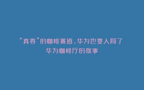 “真香”的咖啡赛道，华为也要入局了？（华为咖啡厅的故事）