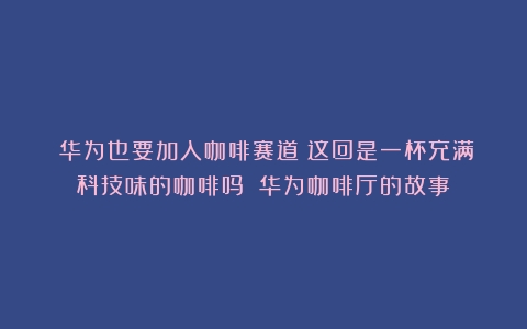 ​华为也要加入咖啡赛道！这回是一杯充满科技味的咖啡吗？（华为咖啡厅的故事）