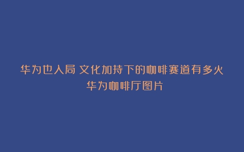 华为也入局：文化加持下的咖啡赛道有多火？（华为咖啡厅图片）