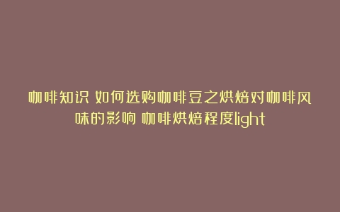 咖啡知识：如何选购咖啡豆之烘焙对咖啡风味的影响（咖啡烘焙程度light）