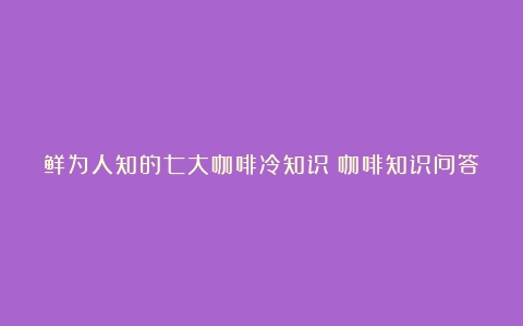 鲜为人知的七大咖啡冷知识（咖啡知识问答）