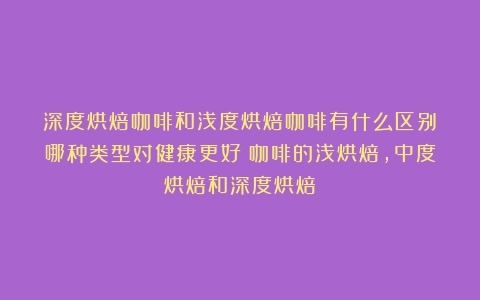 深度烘焙咖啡和浅度烘焙咖啡有什么区别？哪种类型对健康更好（咖啡的浅烘焙,中度烘焙和深度烘焙）