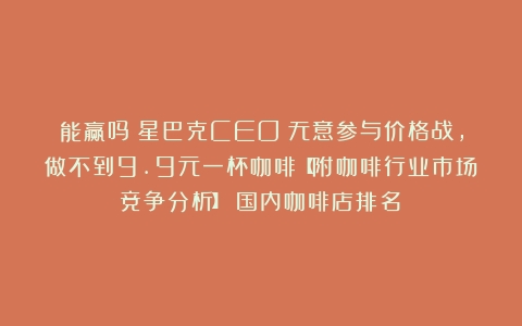 能赢吗？星巴克CEO：无意参与价格战，做不到9.9元一杯咖啡【附咖啡行业市场竞争分析】（国内咖啡店排名）