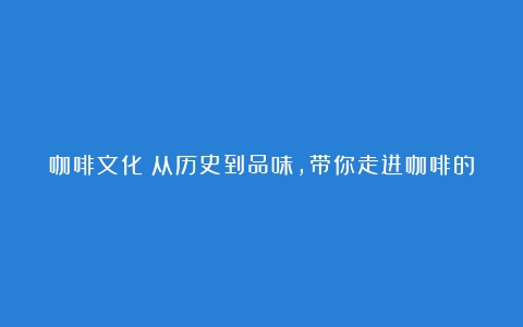 咖啡文化：从历史到品味，带你走进咖啡的世界（咖啡的文化历史）