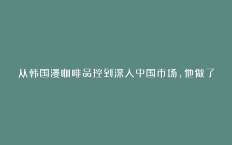 从韩国漫咖啡品控到深入中国市场，他做了一家打动人心的咖啡文化体验店