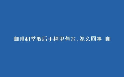 咖啡机萃取后手柄里有水，怎么回事？（咖啡机 萃取的时候有点漏水）